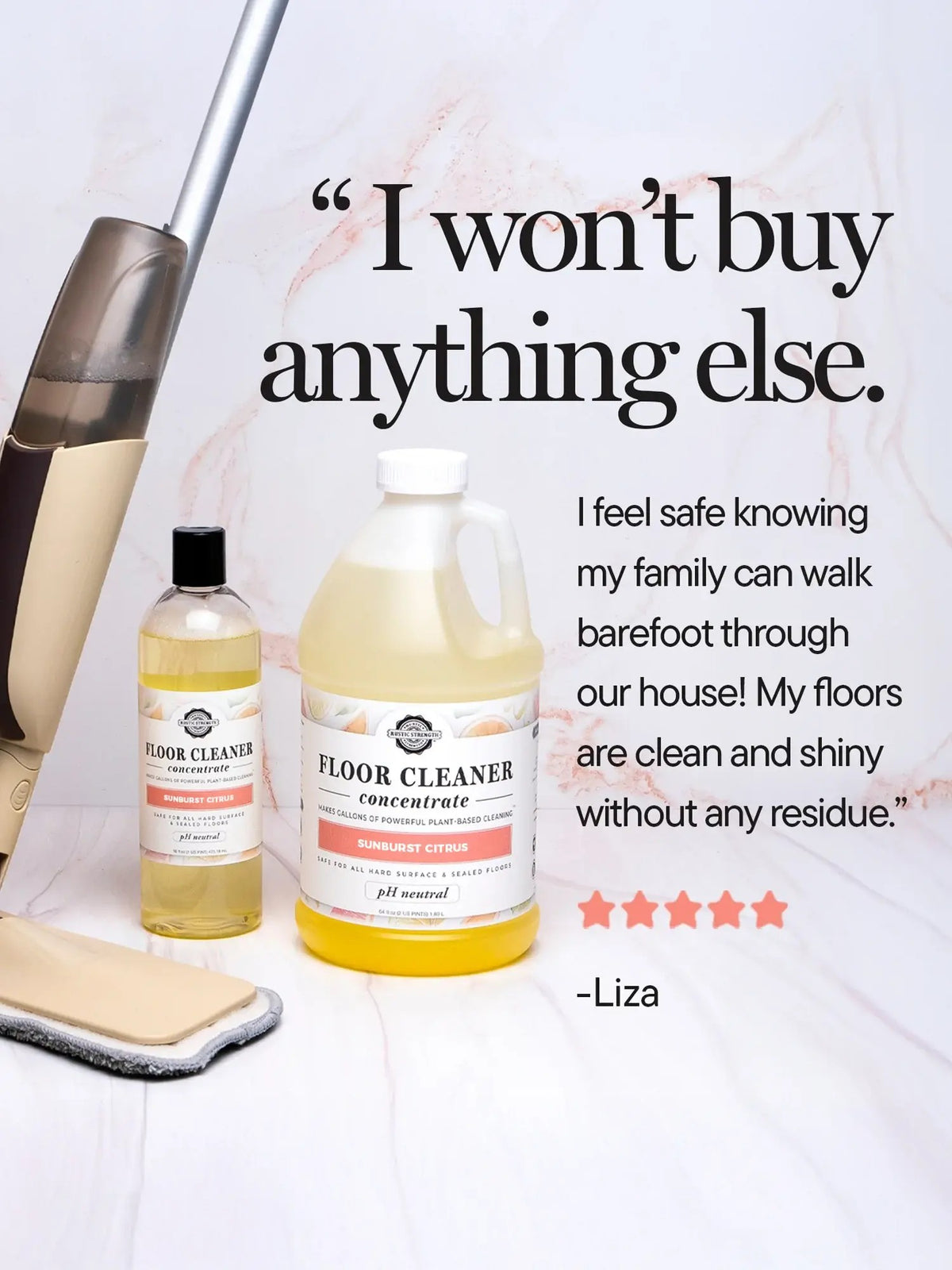 Rustic Strength, Floor Cleaner Concentrate positive review from Liza "I won't buy anything else. I feel safe knowing my family can walk barefoot through our house! My floors are clean and shiny without any residue."